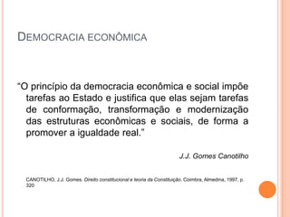 DEMOCRACIA ECONÔMICA



“O princípio da democracia econômica e social impõe
  tarefas ao Estado e justifica que elas sejam tarefas
  de conformação, transformação e modernização
  das estruturas econômicas e sociais, de forma a
  promover a igualdade real.”

                                                                       J.J. Gomes Canotilho


  CANOTILHO, J.J. Gomes. Direito constitucional e teoria da Constituição. Coimbra, Almedina, 1997, p.
  320
 