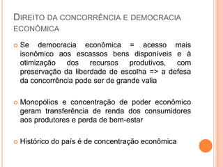 DIREITO DA CONCORRÊNCIA E DEMOCRACIA
ECONÔMICA

   Se democracia econômica = acesso mais
    isonômico aos escassos bens disponíveis e à
    otimização dos recursos         produtivos, com
    preservação da liberdade de escolha => a defesa
    da concorrência pode ser de grande valia

   Monopólios e concentração de poder econômico
    geram transferência de renda dos consumidores
    aos produtores e perda de bem-estar

   Histórico do país é de concentração econômica
 