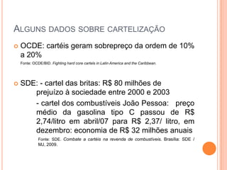 ALGUNS DADOS SOBRE CARTELIZAÇÃO
   OCDE: cartéis geram sobrepreço da ordem de 10%
    a 20%
    Fonte: OCDE/BID. Fighting hard core cartels in Latin America and the Caribbean.




   SDE: - cartel das britas: R$ 80 milhões de
       prejuízo à sociedade entre 2000 e 2003
       - cartel dos combustíveis João Pessoa: preço
       médio da gasolina tipo C passou de R$
       2,74/litro em abril/07 para R$ 2,37/ litro, em
       dezembro: economia de R$ 32 milhões anuais
              Fonte: SDE. Combate a cartéis na revenda de combustíveis. Brasília: SDE /
              MJ, 2009.
 