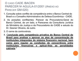 O CASO CADE /BACEN
 PARECER Nº AGU/LA-01/2001 (ANEXO AO
 PARECER GM-020)
1. Consulta sobre conflito de competência entre o Banco Central do
   Brasil e o Conselho Administrativo de Defesa Econômica - CADE.
2. As posições conflitantes: Parecer da Procuradoria-Geral do
   Banco Central, de um lado, e Pareceres da Consultoria Jurídica
   do Ministério da Justiça e da Procuradoria do CADE e estudo do
   Dr. Gesner Oliveira, de outro.
3. O cerne da controvérsia.
4. Conclusão pela competência privativa do Banco Central do
   Brasil para analisar e aprovar os atos de concentração de
   instituições integrantes do sistema financeiro nacional, bem
   como para regular as condições de concorrência entre
   instituições financeiras e aplicar-lhes as penalidades
   cabíveis.”
 