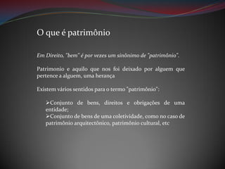 O que é patrimônio
Em Direito, "bem" é por vezes um sinônimo de "patrimônio".
Patrimonio e aquilo que nos foi deixado por alguem que
pertence a alguem, uma herança
Existem vários sentidos para o termo "patrimônio":
Conjunto de bens, direitos e obrigações de uma
entidade;
Conjunto de bens de uma coletividade, como no caso de
patrimônio arquitectônico, patrimônio cultural, etc

 