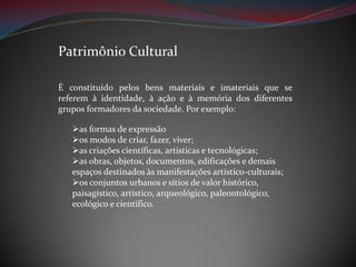 Patrimônio Cultural
É constituído pelos bens materiais e imateriais que se
referem à identidade, à ação e à memória dos diferentes
grupos formadores da sociedade. Por exemplo:
as formas de expressão
os modos de criar, fazer, viver;
as criações científicas, artísticas e tecnológicas;
as obras, objetos, documentos, edificações e demais
espaços destinados às manifestações artístico-culturais;
os conjuntos urbanos e sítios de valor histórico,
paisagístico, artístico, arqueológico, paleontológico,
ecológico e científico.

 
