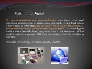 Patrimônio Digital
Recursos de conhecimento ou expressão humana, seja cultural, educacional,
científico e administrativo, ou abrangendo a informação técnica, legal, médica
e outros tipos de informação, que são cada vez mais criados digitalmente, ou
convertidos de sua forma analógica original à forma digital. ... Matérias digitais
incluem textos, bases de dados, imagens estáticas e com movimento, áudios,
gráficos, software, e páginas WEB, entre uma ampla e crescente variedade de
formatos.
Declaração Universal sobre Diversidade Cultural da UNESCO

 