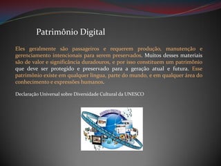 Patrimônio Digital
Eles geralmente são passageiros e requerem produção, manutenção e
gerenciamento intencionais para serem preservados. Muitos desses materiais
são de valor e significância duradouros, e por isso constituem um patrimônio
que deve ser protegido e preservado para a geração atual e futura. Esse
patrimônio existe em qualquer língua, parte do mundo, e em qualquer área do
conhecimento e expressões humanos.
Declaração Universal sobre Diversidade Cultural da UNESCO

 