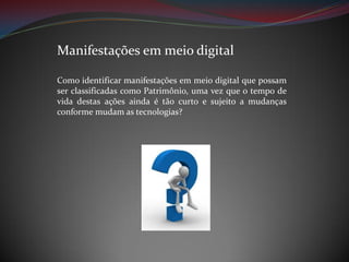 Manifestações em meio digital
Como identificar manifestações em meio digital que possam
ser classificadas como Patrimônio, uma vez que o tempo de
vida destas ações ainda é tão curto e sujeito a mudanças
conforme mudam as tecnologias?

 