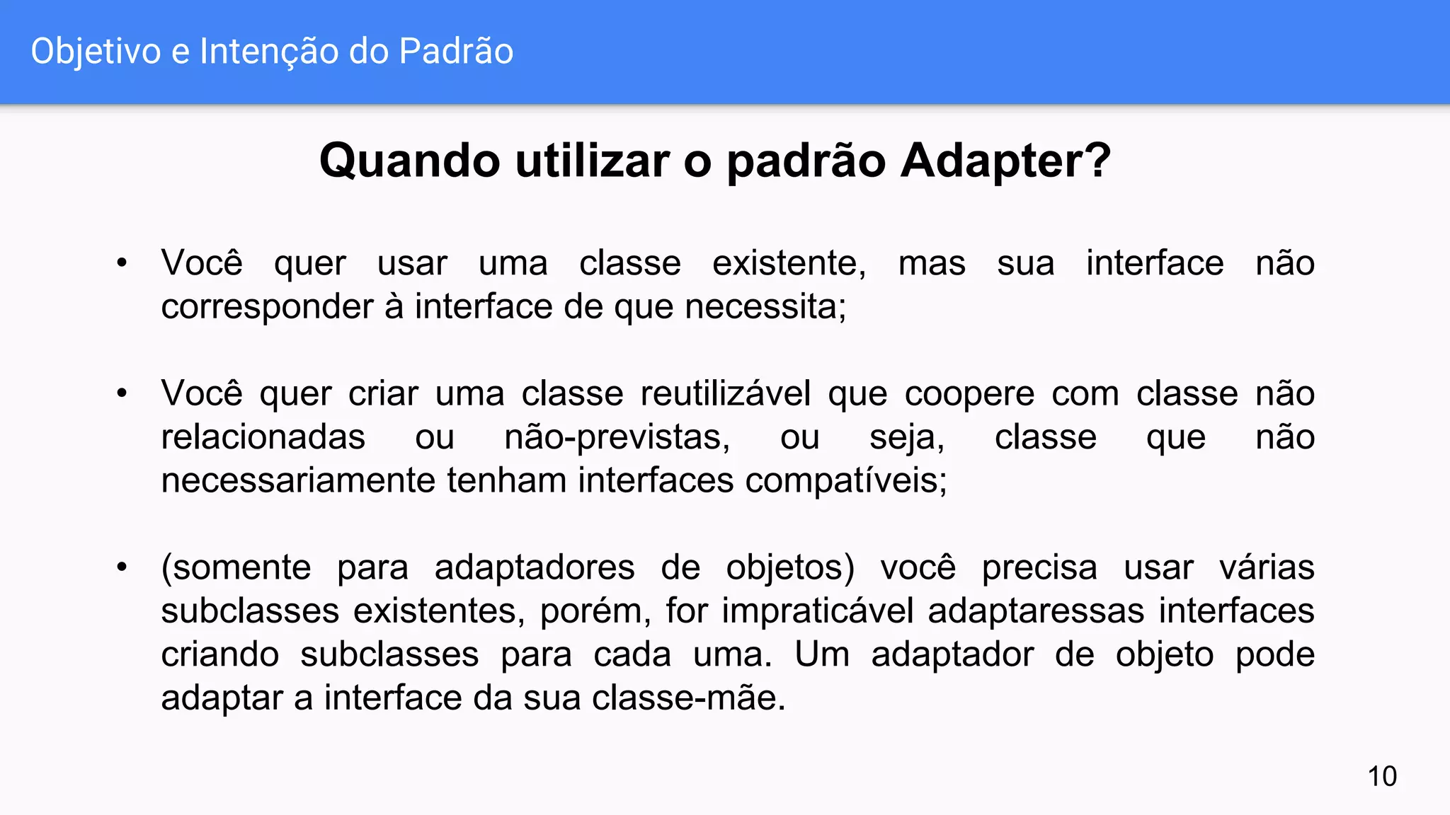 Objetivo e Intenção do Padrão
10
• Você quer usar uma classe existente, mas sua interface não
corresponder à interface de que necessita;
• Você quer criar uma classe reutilizável que coopere com classe não
relacionadas ou não-previstas, ou seja, classe que não
necessariamente tenham interfaces compatíveis;
• (somente para adaptadores de objetos) você precisa usar várias
subclasses existentes, porém, for impraticável adaptaressas interfaces
criando subclasses para cada uma. Um adaptador de objeto pode
adaptar a interface da sua classe-mãe.
Quando utilizar o padrão Adapter?
 
