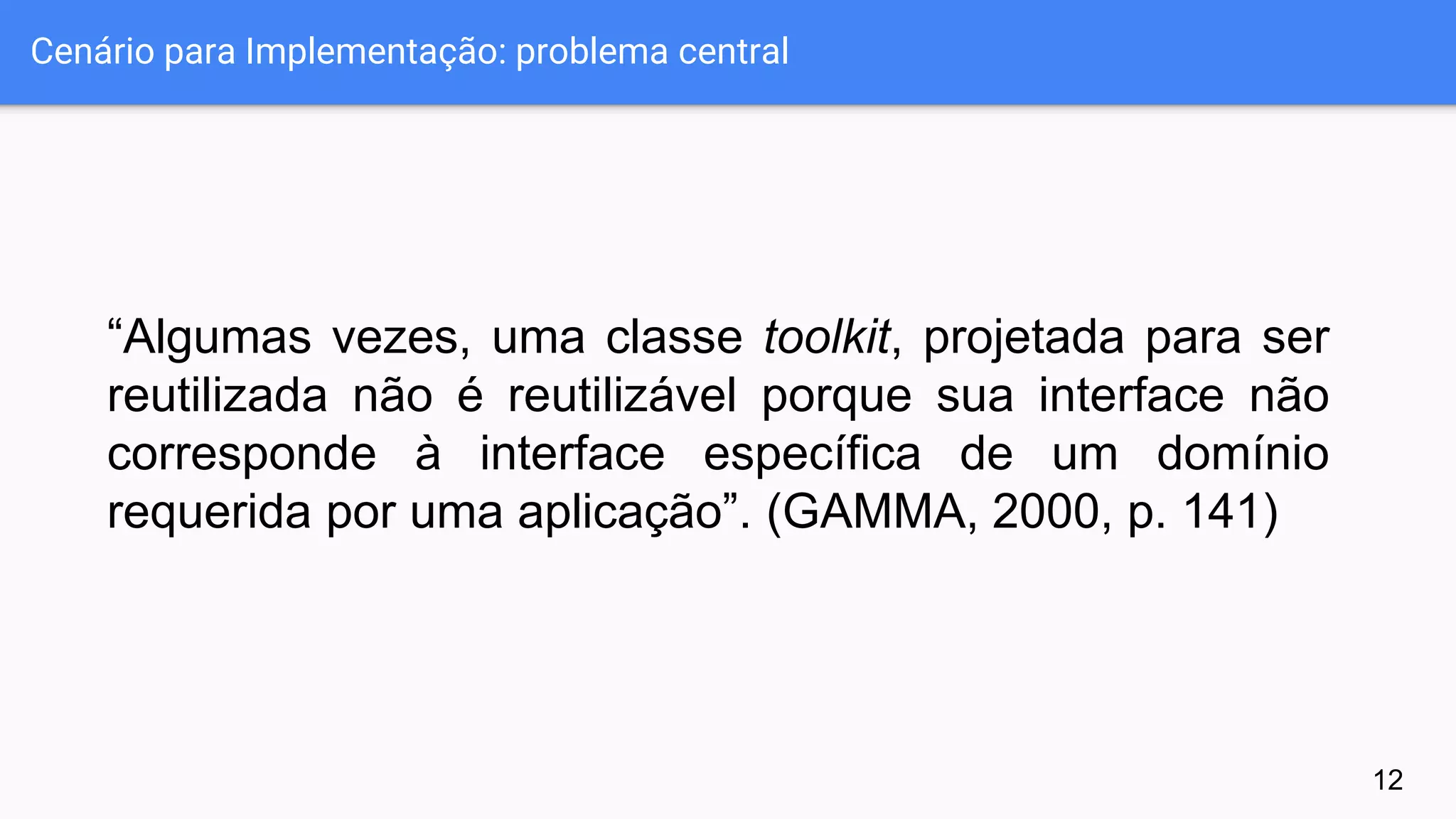Cenário para Implementação: problema central
“Algumas vezes, uma classe toolkit, projetada para ser
reutilizada não é reutilizável porque sua interface não
corresponde à interface específica de um domínio
requerida por uma aplicação”. (GAMMA, 2000, p. 141)
12
 