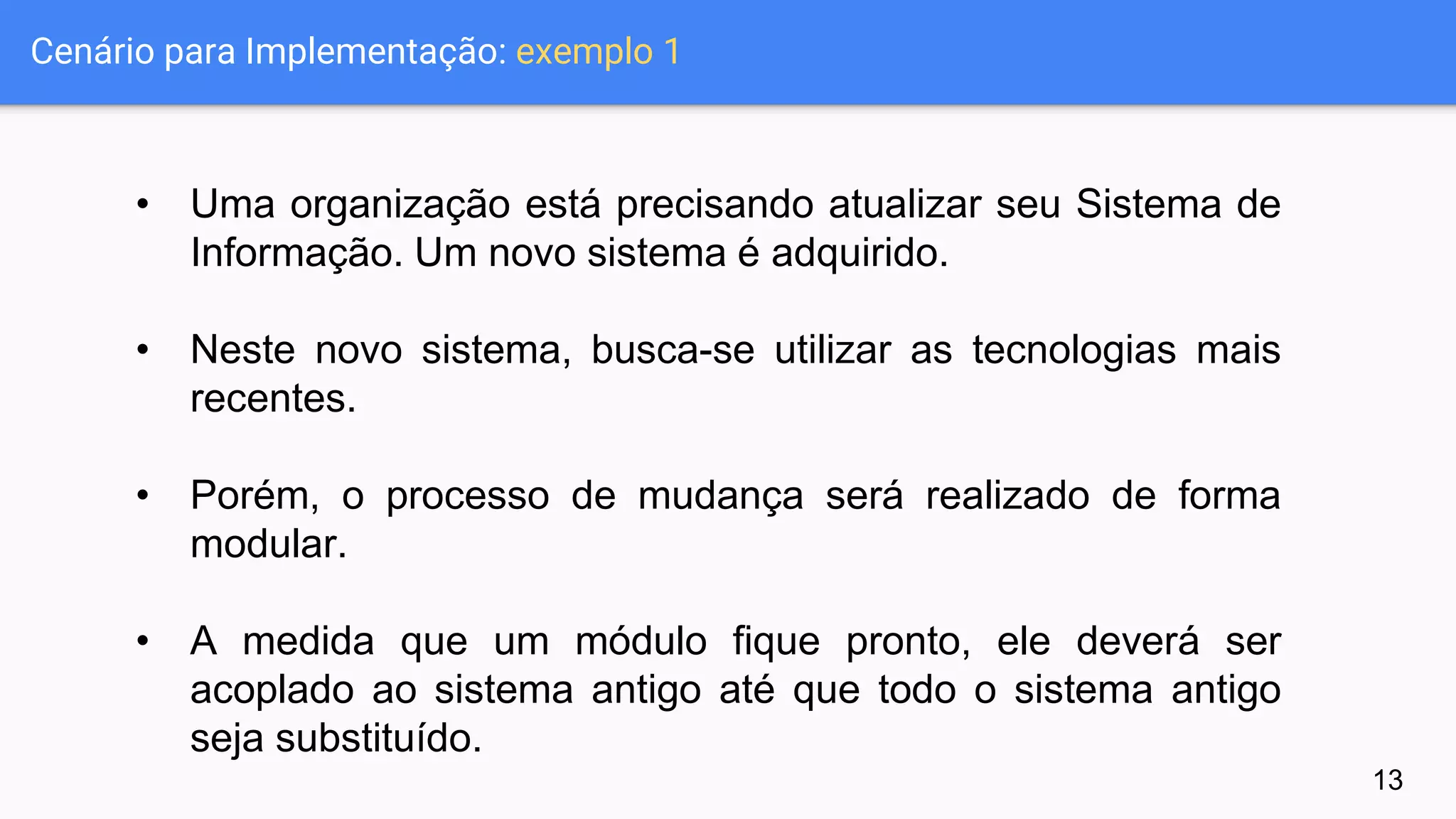 Cenário para Implementação: exemplo 1
• Uma organização está precisando atualizar seu Sistema de
Informação. Um novo sistema é adquirido.
• Neste novo sistema, busca-se utilizar as tecnologias mais
recentes.
• Porém, o processo de mudança será realizado de forma
modular.
• A medida que um módulo fique pronto, ele deverá ser
acoplado ao sistema antigo até que todo o sistema antigo
seja substituído.
13
 