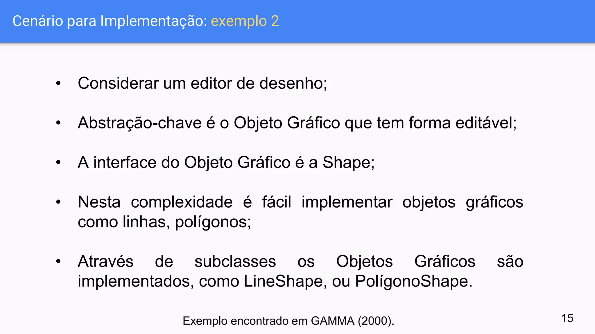 Cenário para Implementação: exemplo 2
• Considerar um editor de desenho;
• Abstração-chave é o Objeto Gráfico que tem forma editável;
• A interface do Objeto Gráfico é a Shape;
• Nesta complexidade é fácil implementar objetos gráficos
como linhas, polígonos;
• Através de subclasses os Objetos Gráficos são
implementados, como LineShape, ou PolígonoShape.
15Exemplo encontrado em GAMMA (2000).
 