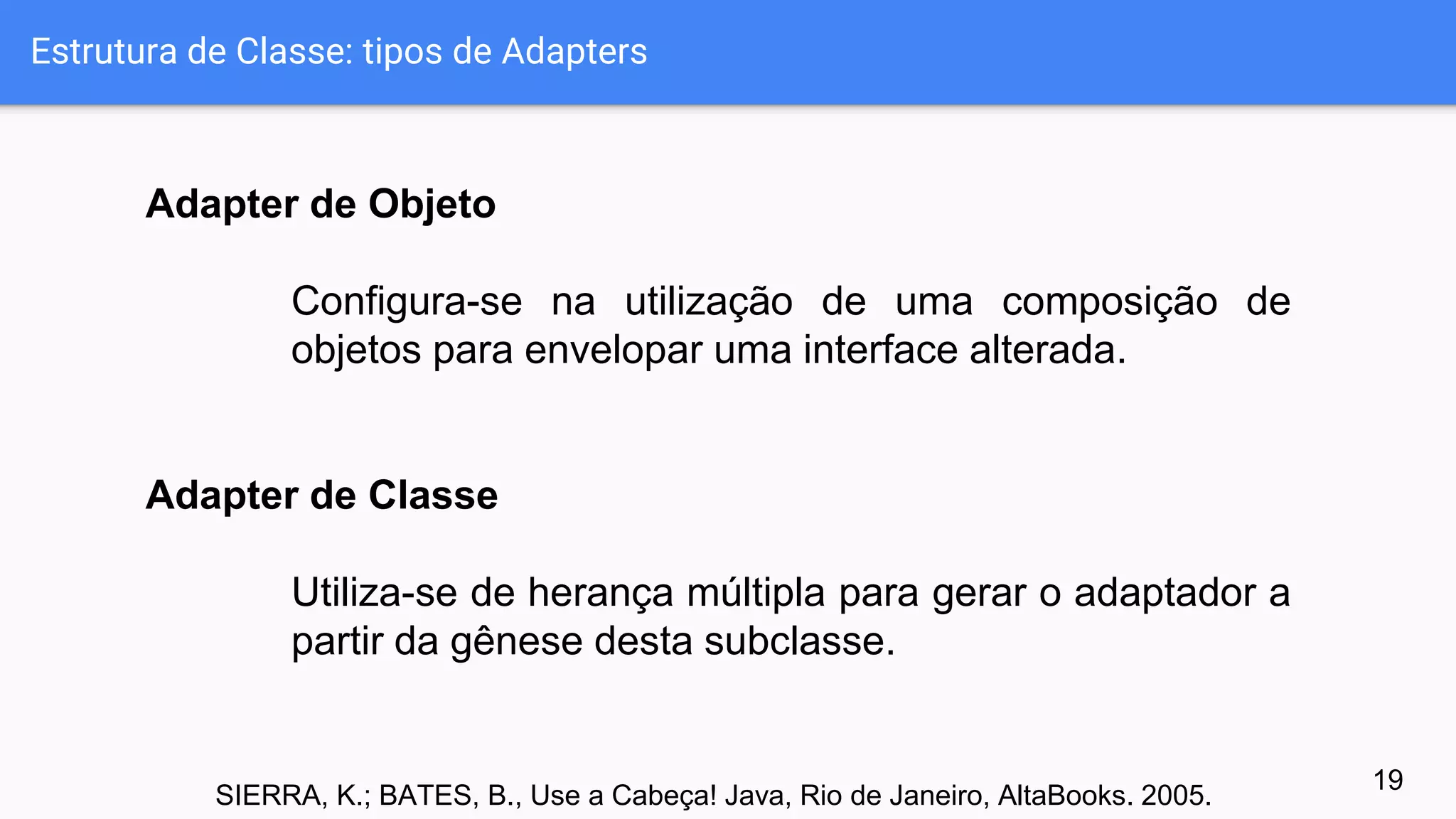 Estrutura de Classe: tipos de Adapters
19
Adapter de Objeto
Configura-se na utilização de uma composição de
objetos para envelopar uma interface alterada.
Adapter de Classe
Utiliza-se de herança múltipla para gerar o adaptador a
partir da gênese desta subclasse.
SIERRA, K.; BATES, B., Use a Cabeça! Java, Rio de Janeiro, AltaBooks. 2005.
 