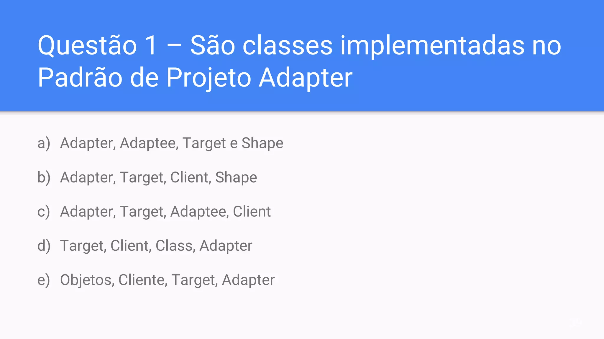 Questão 1 – São classes implementadas no
Padrão de Projeto Adapter
a) Adapter, Adaptee, Target e Shape
b) Adapter, Target, Client, Shape
c) Adapter, Target, Adaptee, Client
d) Target, Client, Class, Adapter
e) Objetos, Cliente, Target, Adapter
39
 