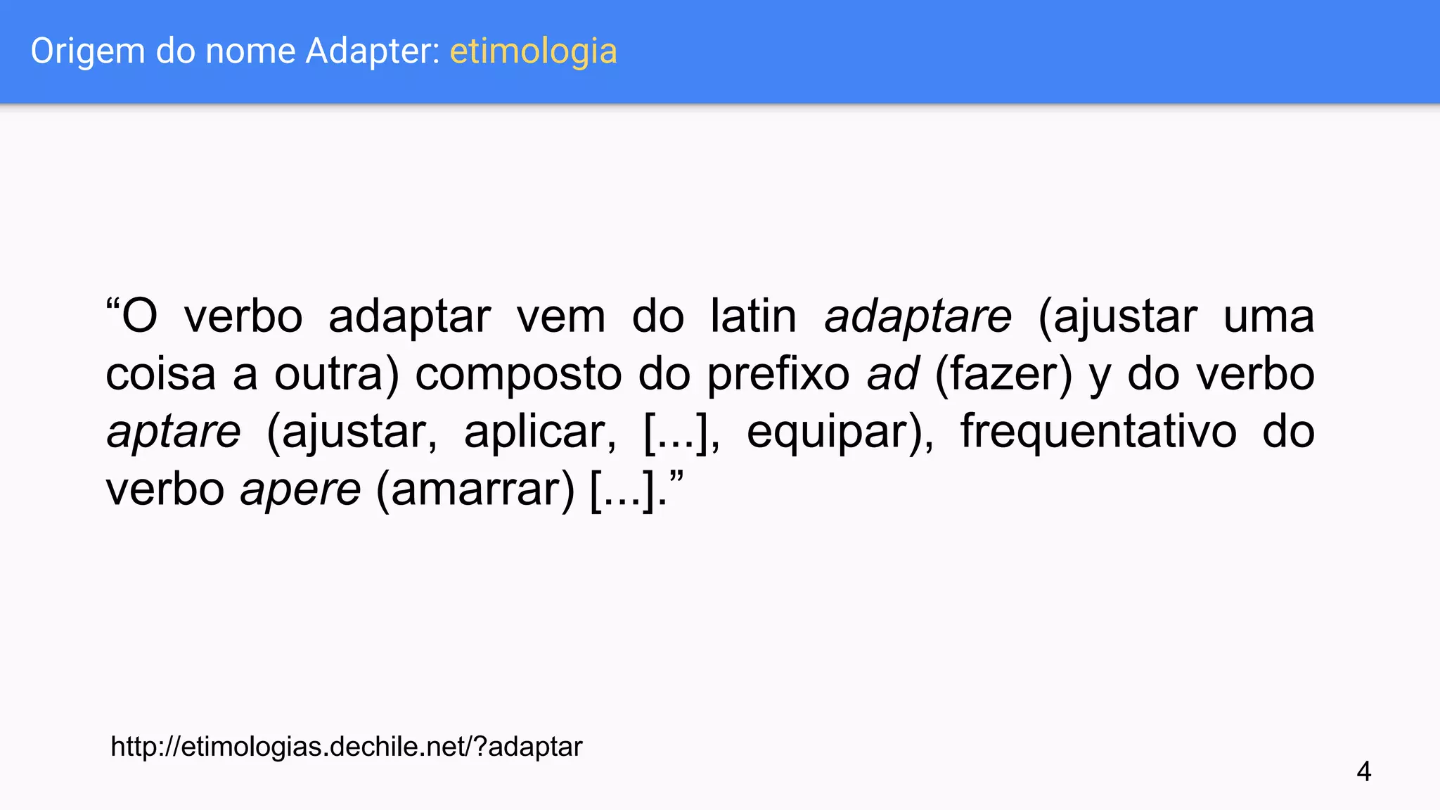 Origem do nome Adapter: etimologia
“O verbo adaptar vem do latin adaptare (ajustar uma
coisa a outra) composto do prefixo ad (fazer) y do verbo
aptare (ajustar, aplicar, [...], equipar), frequentativo do
verbo apere (amarrar) [...].”
http://etimologias.dechile.net/?adaptar
4
 