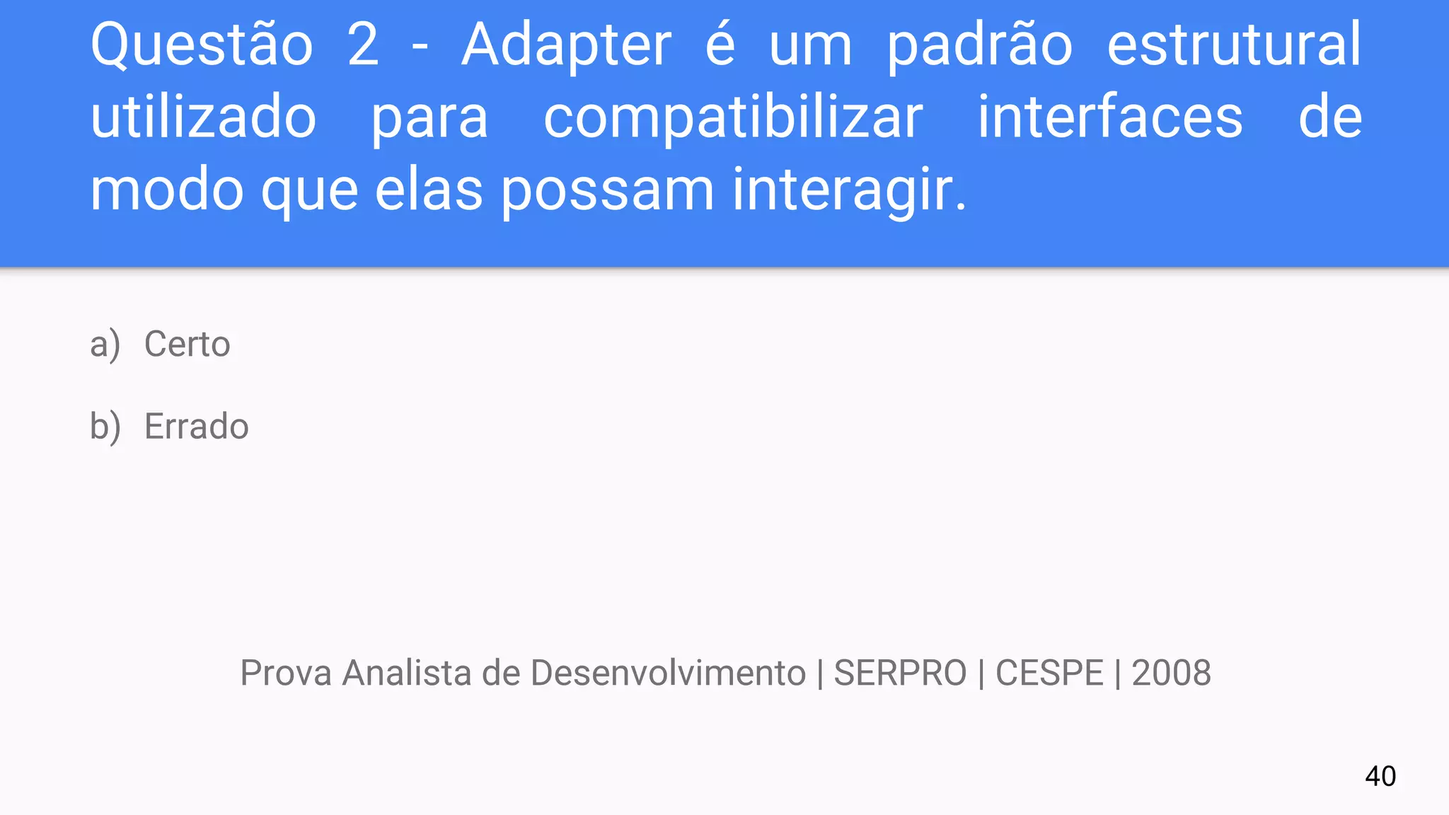 Questão 2 - Adapter é um padrão estrutural
utilizado para compatibilizar interfaces de
modo que elas possam interagir.
a) Certo
b) Errado
Prova Analista de Desenvolvimento | SERPRO | CESPE | 2008
40
 