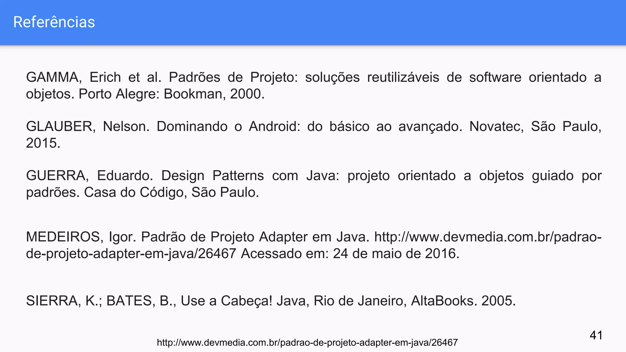 Referências
GAMMA, Erich et al. Padrões de Projeto: soluções reutilizáveis de software orientado a
objetos. Porto Alegre: Bookman, 2000.
GLAUBER, Nelson. Dominando o Android: do básico ao avançado. Novatec, São Paulo,
2015.
GUERRA, Eduardo. Design Patterns com Java: projeto orientado a objetos guiado por
padrões. Casa do Código, São Paulo.
MEDEIROS, Igor. Padrão de Projeto Adapter em Java. http://www.devmedia.com.br/padrao-
de-projeto-adapter-em-java/26467 Acessado em: 24 de maio de 2016.
SIERRA, K.; BATES, B., Use a Cabeça! Java, Rio de Janeiro, AltaBooks. 2005.
41
http://www.devmedia.com.br/padrao-de-projeto-adapter-em-java/26467
 