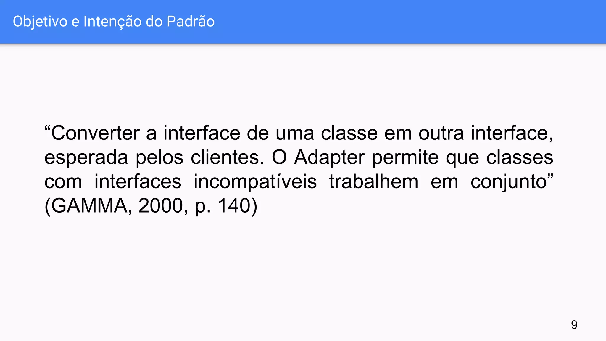 Objetivo e Intenção do Padrão
“Converter a interface de uma classe em outra interface,
esperada pelos clientes. O Adapter permite que classes
com interfaces incompatíveis trabalhem em conjunto”
(GAMMA, 2000, p. 140)
9
 