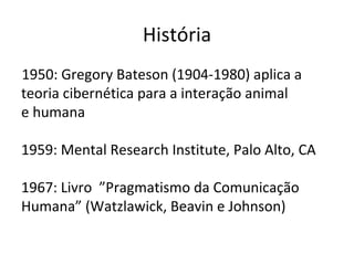 História
1950: Gregory Bateson (1904-1980) aplica a
teoria cibernética para a interação animal
e humana

1959: Mental Research Institute, Palo Alto, CA

1967: Livro ”Pragmatismo da Comunicação
Humana” (Watzlawick, Beavin e Johnson)
 