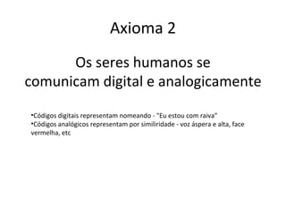 Axioma 2
      Os seres humanos se
comunicam digital e analogicamente
•Códigos digitais representam nomeando - "Eu estou com raiva”
•Códigos analógicos representam por similiridade - voz áspera e alta, face
vermelha, etc
 