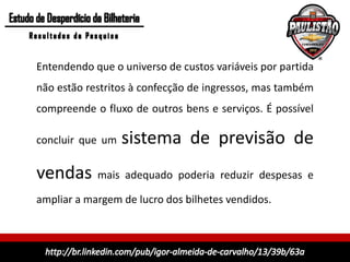 Entendendo que o universo de custos variáveis por partida
não estão restritos à confecção de ingressos, mas também
compreende o fluxo de outros bens e serviços. É possível

concluir que um   sistema de previsão de
vendas mais adequado poderia reduzir despesas e
ampliar a margem de lucro dos bilhetes vendidos.
 