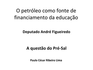 O petróleo como fonte de 
financiamento da educação 
Deputado André Figueiredo 
A questão do Pré-Sal 
Paulo César Ribeiro Lima 
 