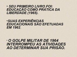 • SEU PRIMEIRO LIVRO FOI:
EDUCAÇÃO COMO PRÁTICA DA
LIBERDADE (1965).

•SUAS EXPERIÊNCIAS
EDUCACIONAIS SÃO EFETUADAS
EM 1962.


•O GOLPE MILITAR DE 1964
INTERROMPEU AS ATIVIDADES
AO DETERMINAR SUA PRISÃO.
 