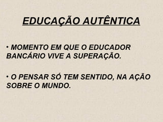 EDUCAÇÃO AUTÊNTICA

• MOMENTO EM QUE O EDUCADOR
BANCÁRIO VIVE A SUPERAÇÃO.

• O PENSAR SÓ TEM SENTIDO, NA AÇÃO
SOBRE O MUNDO.
 