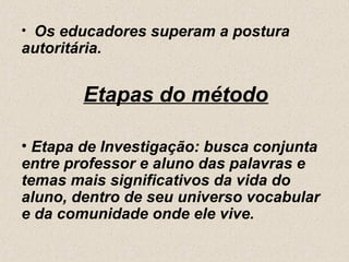 • Os educadores superam a postura
autoritária.


         Etapas do método

• Etapa de Investigação: busca conjunta
entre professor e aluno das palavras e
temas mais significativos da vida do
aluno, dentro de seu universo vocabular
e da comunidade onde ele vive.
 