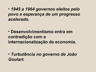 • 1945 a 1964 governos eleitos pelo
povo e esperança de um progresso
acelerado.

• Desenvolvimentismo entra em
contradição com a
internacionalização da economia.

• Turbulência no governo de João
Goulart.
 