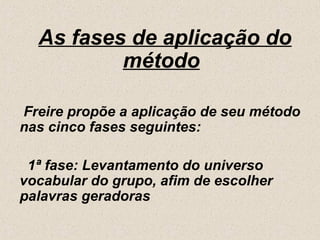 As fases de aplicação do
          método

Freire propõe a aplicação de seu método
nas cinco fases seguintes:

 1ª fase: Levantamento do universo
vocabular do grupo, afim de escolher
palavras geradoras
 