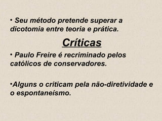 • Seu método pretende superar a
dicotomia entre teoria e prática.

               Críticas
• Paulo Freire é recriminado pelos
católicos de conservadores.

•Alguns o criticam pela não-diretividade e
o espontaneísmo.
 