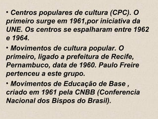 • Centros populares de cultura (CPC). O
primeiro surge em 1961,por iniciativa da
UNE. Os centros se espalharam entre 1962
e 1964.
• Movimentos de cultura popular. O
primeiro, ligado a prefeitura de Recife,
Pernambuco, data de 1960. Paulo Freire
pertenceu a este grupo.
• Movimentos de Educação de Base ,
criado em 1961 pela CNBB (Conferencia
Nacional dos Bispos do Brasil).
 