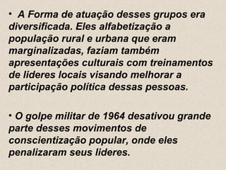 • A Forma de atuação desses grupos era
diversificada. Eles alfabetização a
população rural e urbana que eram
marginalizadas, faziam também
apresentações culturais com treinamentos
de lideres locais visando melhorar a
participação política dessas pessoas.

• O golpe militar de 1964 desativou grande
parte desses movimentos de
conscientização popular, onde eles
penalizaram seus lideres.
 