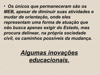 • Os únicos que permaneceram são os
MEB, apesar de diminuir suas atividades e
mudar de orientação, onde eles
representam uma forma de atuação que
não busca apenas exigir do Estado, mas
procura delinear, na própria sociedade
civil, os caminhos possíveis da mudança.


       Algumas inovações
          educacionais.
 