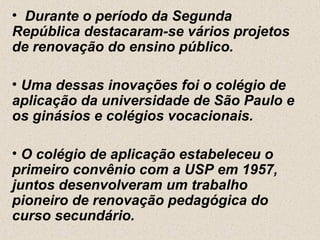 • Durante o período da Segunda
República destacaram-se vários projetos
de renovação do ensino público.

• Uma dessas inovações foi o colégio de
aplicação da universidade de São Paulo e
os ginásios e colégios vocacionais.

• O colégio de aplicação estabeleceu o
primeiro convênio com a USP em 1957,
juntos desenvolveram um trabalho
pioneiro de renovação pedagógica do
curso secundário.
 