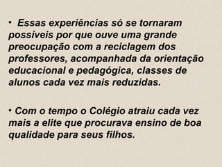 • Essas experiências só se tornaram
possíveis por que ouve uma grande
preocupação com a reciclagem dos
professores, acompanhada da orientação
educacional e pedagógica, classes de
alunos cada vez mais reduzidas.

• Com o tempo o Colégio atraiu cada vez
mais a elite que procurava ensino de boa
qualidade para seus filhos.
 