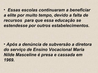 • Essas escolas continuaram a beneficiar
a elite por muito tempo, devido a falta de
recursos para que essa educação se
estendesse por outros estabelecimentos.



• Após a denúncia de subversão a diretora
do serviço de Ensino Vocacional Maria
Nilde Masceline é presa e cassada em
1969.
 
