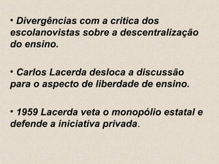 • Divergências com a critica dos
escolanovistas sobre a descentralização
do ensino.

• Carlos Lacerda desloca a discussão
para o aspecto de liberdade de ensino.

• 1959 Lacerda veta o monopólio estatal e
defende a iniciativa privada.
 
