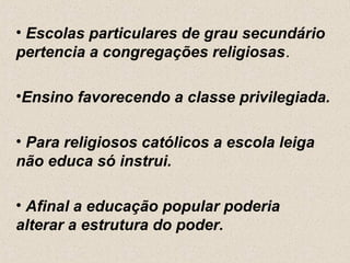• Escolas particulares de grau secundário
pertencia a congregações religiosas.

•Ensino favorecendo a classe privilegiada.

• Para religiosos católicos a escola leiga
não educa só instrui.

• Afinal a educação popular poderia
alterar a estrutura do poder.
 