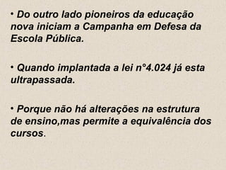 • Do outro lado pioneiros da educação
nova iniciam a Campanha em Defesa da
Escola Pública.

• Quando implantada a lei n°4.024 já esta
ultrapassada.

• Porque não há alterações na estrutura
de ensino,mas permite a equivalência dos
cursos.
 