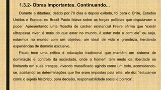 1.3.2- Obras Importantes. Continuando...
Durante a ditadura, detido por 70 dias e depois exilado, foi para o Chile, Estados
Unidos e Europa, no Brasil Paulo falava sobre as forças políticas que disputavam o
poder. Apresentando uma filosofia de caráter existencial Freire afirma que “existir
ultrapassa viver, é mais do que estar no mundo, é estar nele e com ele” ou seja,
estarmos no mundo com um objetivo, um ideal de vida e grandeza, herdando
experiências de domínio exclusivo.
Paulo tece uma crítica à educação tradicional que mantém um sistema de
dominação e controle da sociedade, onde o homem tem medo da liberdade se
limitando em suas crenças, vivendo massificado agindo como um todo, acomodando-
se, aceitando as determinações que lhe eram impostas pela elite, ele diz: “educar-se
como o sujeito histórico, para decisão, responsabilidade social e política”.
 