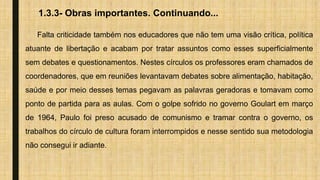 1.3.3- Obras importantes. Continuando...
Falta criticidade também nos educadores que não tem uma visão crítica, política
atuante de libertação e acabam por tratar assuntos como esses superficialmente
sem debates e questionamentos. Nestes círculos os professores eram chamados de
coordenadores, que em reuniões levantavam debates sobre alimentação, habitação,
saúde e por meio desses temas pegavam as palavras geradoras e tomavam como
ponto de partida para as aulas. Com o golpe sofrido no governo Goulart em março
de 1964, Paulo foi preso acusado de comunismo e tramar contra o governo, os
trabalhos do círculo de cultura foram interrompidos e nesse sentido sua metodologia
não consegui ir adiante.
 