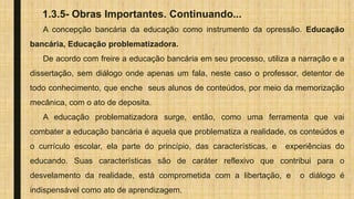 1.3.5- Obras Importantes. Continuando...
A concepção bancária da educação como instrumento da opressão. Educação
bancária, Educação problematizadora.
De acordo com freire a educação bancária em seu processo, utiliza a narração e a
dissertação, sem diálogo onde apenas um fala, neste caso o professor, detentor de
todo conhecimento, que enche seus alunos de conteúdos, por meio da memorização
mecânica, com o ato de deposita.
A educação problematizadora surge, então, como uma ferramenta que vai
combater a educação bancária é aquela que problematiza a realidade, os conteúdos e
o currículo escolar, ela parte do princípio, das características, e experiências do
educando. Suas características são de caráter reflexivo que contribui para o
desvelamento da realidade, está comprometida com a libertação, e o diálogo é
indispensável como ato de aprendizagem.
 