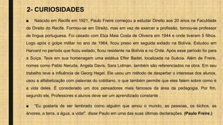 2- CURIOSIDADES
■ Nascido em Recife em 1921, Paulo Freire começou a estudar Direito aos 20 anos na Faculdade
de Direito do Recife. Formou-se em Direito, mas em vez de exercer a profissão, tornou-se professor
de língua portuguesa. Foi casado com Elza Maia Costa de Oliveira em 1944 e onde tiveram 5 filhos.
Logo após o golpe militar no ano de 1964, ficou preso em seguida exilado na Bolívia. Estudou em
Harvard no período que ficou exilado, ficou residente na Bolívia e no Chile. Após esse período foi para
a Suíça. Teve em sua homenagem uma estátua Efter Badet, localizada na Suécia. Além de Freire,
nomes como Pablo Neruda, Angela Davis, Sara Lidman, também são referenciados na obra. Em seu
trabalho teve a influência de Georg Hegel. Ele usou um método de despertar o interesse dos alunos,
usou a alfabetização com palavras do cotidiano, o que também permite que eles falem sobre como é
a vida deles. É considerado um dos pensadores mais famosos da área da pedagogia. Por fim,
segundo ele, Professores e alunos deve ser um aprendizado constante .
■ “Eu gostaria de ser lembrado como alguém que amou o mundo, as pessoas, os bichos, as
árvores, a terra, a água, a vida!”, disse Paulo em uma das suas últimas declarações. (Paulo Freire.)
 