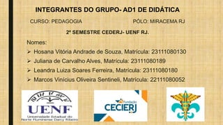 INTEGRANTES DO GRUPO- AD1 DE DIDÁTICA
CURSO: PEDAGOGIA PÓLO: MIRACEMA RJ
2º SEMESTRE CEDERJ- UENF RJ.
Nomes:
 Hosana Vitória Andrade de Souza, Matrícula: 23111080130
 Juliana de Carvalho Alves, Matrícula: 23111080189
 Leandra Luiza Soares Ferreira, Matrícula: 23111080180
 Marcos Vinícius Oliveira Sentineli, Matrícula: 22111080052
 