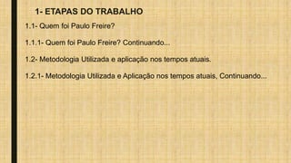 1- ETAPAS DO TRABALHO
1.1- Quem foi Paulo Freire?
1.1.1- Quem foi Paulo Freire? Continuando...
1.2- Metodologia Utilizada e aplicação nos tempos atuais.
1.2.1- Metodologia Utilizada e Aplicação nos tempos atuais, Continuando...
 