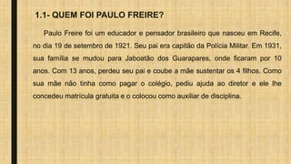 1.1- QUEM FOI PAULO FREIRE?
Paulo Freire foi um educador e pensador brasileiro que nasceu em Recife,
no dia 19 de setembro de 1921. Seu pai era capitão da Polícia Militar. Em 1931,
sua família se mudou para Jaboatão dos Guarapares, onde ficaram por 10
anos. Com 13 anos, perdeu seu pai e coube a mãe sustentar os 4 filhos. Como
sua mãe não tinha como pagar o colégio, pediu ajuda ao diretor e ele lhe
concedeu matrícula gratuita e o colocou como auxiliar de disciplina.
 
