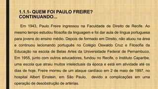 1.1.1- QUEM FOI PAULO FREIRE?
CONTINUANDO...
Em 1943, Paulo Freire ingressou na Faculdade de Direito de Recife. Ao
mesmo tempo estudou filosofia da linguagem e foi dar aula de língua portuguesa
para jovens do ensino médio. Depois de formado em Direito, não atuou na área
e continuou lecionando português no Colégio Oswaldo Cruz e Filosofia da
Educação na escola de Belas Artes da Universidade Federal de Pernambuco.
Em 1955, junto com outros educadores, fundou no Recife, o Instituto Caparibe,
uma escola que atraiu muitos intelectuais da época e está em atividade até os
dias de hoje. Freire morreu de um ataque cardíaco em 2 de maio de 1997, no
hospital Albert Einstein, em São Paulo, devido a complicações em uma
operação de desobstrução de artérias.
 