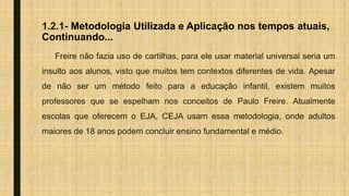 1.2.1- Metodologia Utilizada e Aplicação nos tempos atuais,
Continuando...
Freire não fazia uso de cartilhas, para ele usar material universal seria um
insulto aos alunos, visto que muitos tem contextos diferentes de vida. Apesar
de não ser um método feito para a educação infantil, existem muitos
professores que se espelham nos conceitos de Paulo Freire. Atualmente
escolas que oferecem o EJA, CEJA usam essa metodologia, onde adultos
maiores de 18 anos podem concluir ensino fundamental e médio.
 