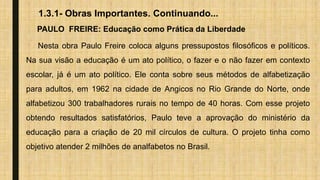 1.3.1- Obras Importantes. Continuando...
PAULO FREIRE: Educação como Prática da Liberdade
Nesta obra Paulo Freire coloca alguns pressupostos filosóficos e políticos.
Na sua visão a educação é um ato político, o fazer e o não fazer em contexto
escolar, já é um ato político. Ele conta sobre seus métodos de alfabetização
para adultos, em 1962 na cidade de Angicos no Rio Grande do Norte, onde
alfabetizou 300 trabalhadores rurais no tempo de 40 horas. Com esse projeto
obtendo resultados satisfatórios, Paulo teve a aprovação do ministério da
educação para a criação de 20 mil círculos de cultura. O projeto tinha como
objetivo atender 2 milhões de analfabetos no Brasil.
 