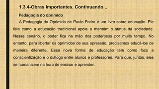 1.3.4-Obras Importantes. Continuando...
Pedagogia do oprimido
A Pedagogia do Oprimido de Paulo Freire é um livro sobre educação. Ele
fala como a educação tradicional apoia e mantém o status da sociedade.
Nesse cenário, o poder fica na mão dos poderosos por muito tempo. No
entanto, para libertar os oprimidos de sua opressão, precisamos educá-los de
maneira diferente. Essa nova forma de educação tem como foco a
conscientização e o diálogo entre alunos e professores. Para que, juntos, eles
se humanizem na hora de ensinar e aprender.
 