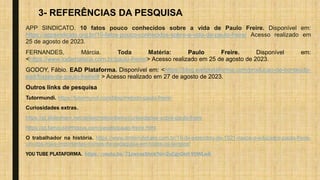 3- REFERÊNCIAS DA PESQUISA
APP SINDICATO. 10 fatos pouco conhecidos sobre a vida de Paulo Freire. Disponível em:
https://appsindicato.org.br/10-fatos-pouco-conhecidos-sobre-a-vida-de-paulo-freire/ Acesso realizado em
25 de agosto de 2023.
FERNANDES, Márcia. Toda Matéria: Paulo Freire. Disponível em:
<https://www.todamateria.com.br/paulo-freire/> Acesso realizado em 25 de agosto de 2023.
GODOY, Fábio. EAD Plataforma. Disponível em: <https://blog.eadplataforma.com/producao-de-conteudo-
ead/frases-de-paulo-freire/# > Acesso realizado em 27 de agosto de 2023.
Outros links de pesquisa
Tutormundi. https://tutormundi.com/blog/metodo-paulo-freire/
Curiosidades extras.
https://pt.slideshare.net/deisecristinaribeiro/curiosidades-sobre-paulo-freire
https://pt.famousbirthdays.com/people/paulo-freire.html
O trabalhador na história. https://www.dmtemdebate.com.br/19-de-setembro-de-1921-nasce-o-educador-paulo-freire-
um-dos-mais-importantes-nomes-da-pedagogia-em-todos-os-tempos/
YOU TUBE PLATAFORMA. https://youtu.be/71zwcas5hnk?si=2uCgyOktf-Y0WLw6
 